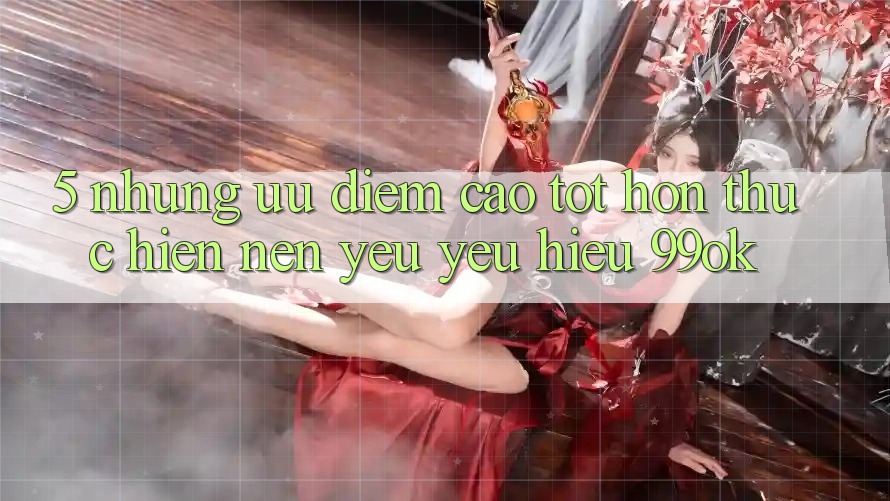 5. Những Ưu Điểm Cao tốt hơn Thực hiện Nên Yêu yêu Hiệu 99ok 5. Những Ưu Điểm Cao tốt hơn Thực hiện Nên Yêu yêu Hiệu 99ok