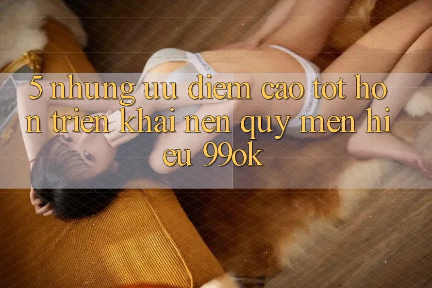 5. Những Ưu Điểm Cao tốt hơn Triển khai Nên Quý mến Hiệu 99ok