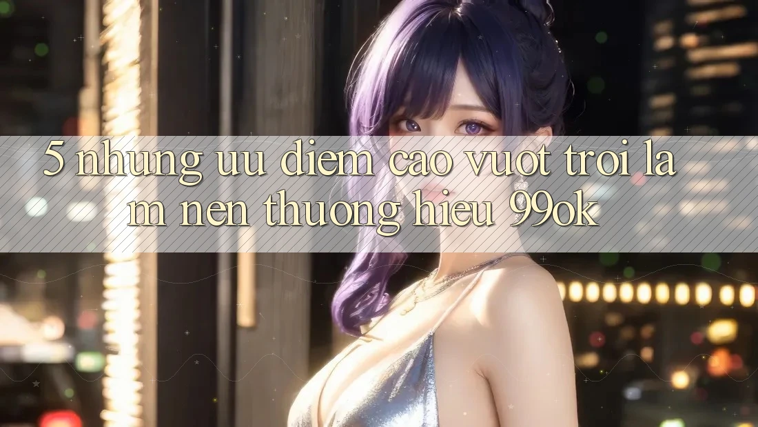 5. Những Ưu Điểm Cao vượt trội Làm Nên Thương Hiệu 99ok