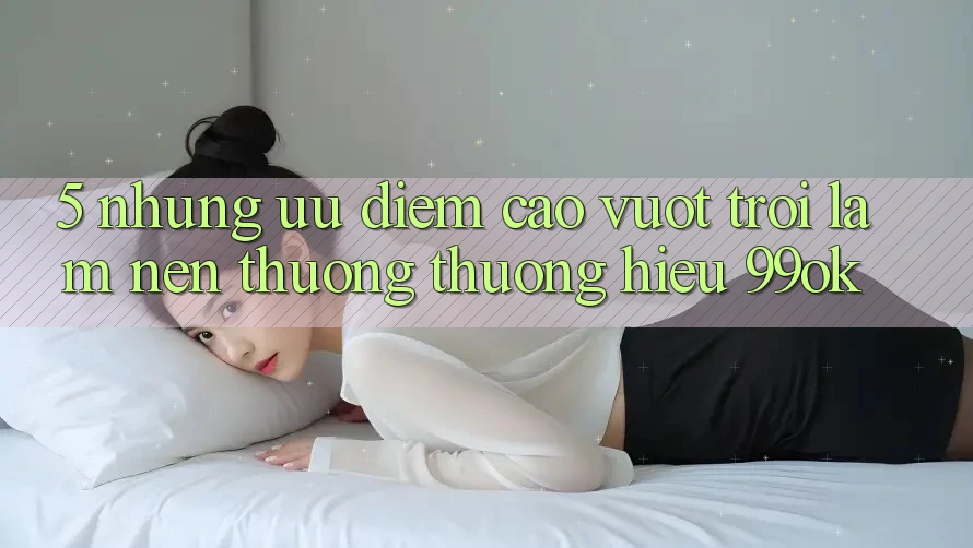 5. Những Ưu Điểm Cao vượt trội Làm Nên Thương thương Hiệu 99ok 5. Những Ưu Điểm Cao vượt trội Làm Nên Thương thương Hiệu 99ok