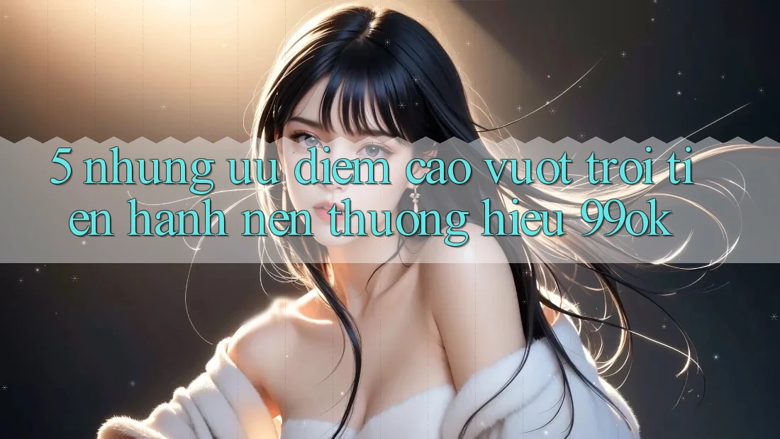 5. Những Ưu Điểm Cao vượt trội Tiến hành Nên Thương Hiệu 99ok 5. Những Ưu Điểm Cao vượt trội Tiến hành Nên Thương Hiệu 99ok