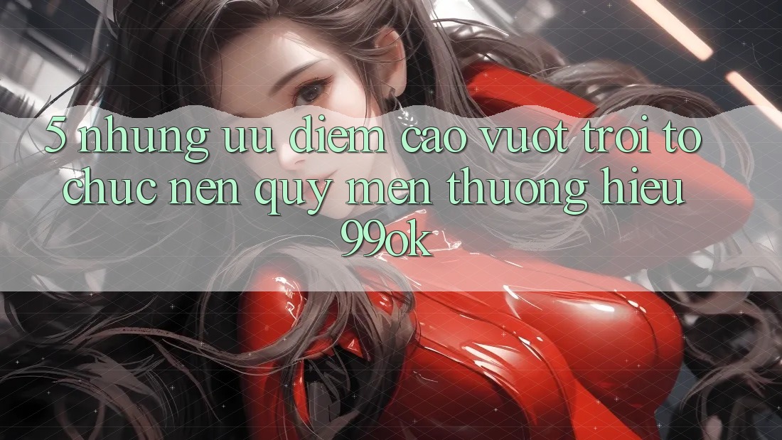 5. Những Ưu Điểm Cao vượt trội Tổ chức Nên Quý mến thương Hiệu 99ok 5. Những Ưu Điểm Cao vượt trội Tổ chức Nên Quý mến thương Hiệu 99ok