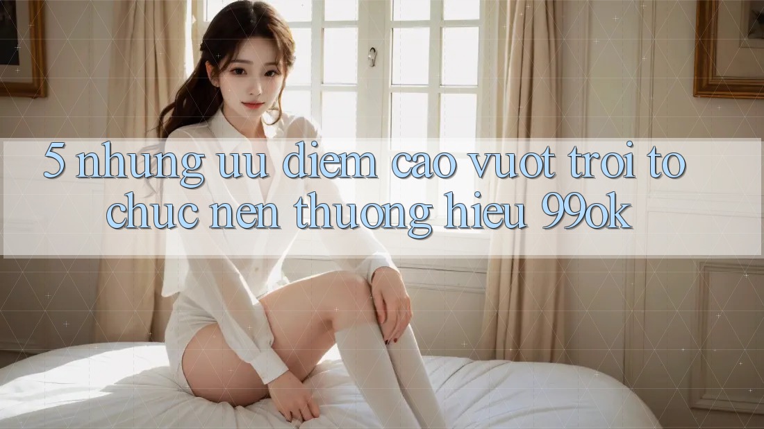 5. Những Ưu Điểm Cao vượt trội Tổ chức Nên Thương Hiệu 99ok
