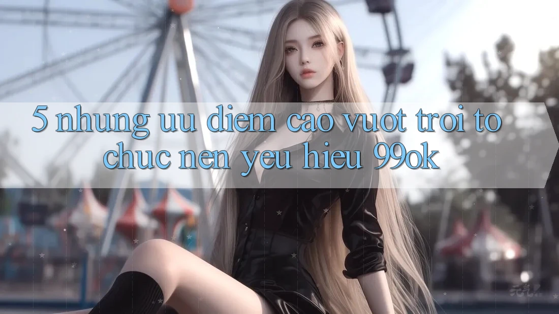 5. Những Ưu Điểm Cao vượt trội Tổ chức Nên Yêu Hiệu 99ok 5. Những Ưu Điểm Cao vượt trội Tổ chức Nên Yêu Hiệu 99ok