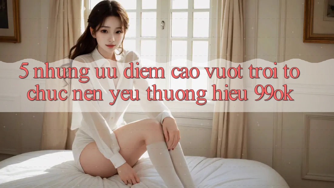 5. Những Ưu Điểm Cao vượt trội Tổ chức Nên Yêu thương Hiệu 99ok 5. Những Ưu Điểm Cao vượt trội Tổ chức Nên Yêu thương Hiệu 99ok