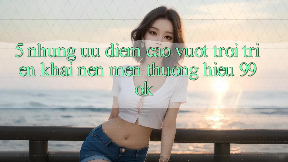 5. Những Ưu Điểm Cao vượt trội Triển khai Nên Mến thương Hiệu 99ok 5. Những Ưu Điểm Cao vượt trội Triển khai Nên Mến thương Hiệu 99ok