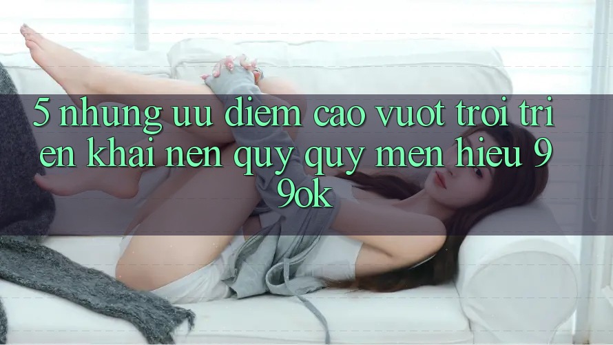 5. Những Ưu Điểm Cao vượt trội Triển khai Nên Quý quý mến Hiệu 99ok 5. Những Ưu Điểm Cao vượt trội Triển khai Nên Quý quý mến Hiệu 99ok