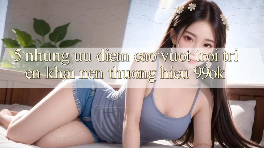5. Những Ưu Điểm Cao vượt trội Triển khai Nên Thương Hiệu 99ok 5. Những Ưu Điểm Cao vượt trội Triển khai Nên Thương Hiệu 99ok