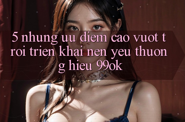 5. Những Ưu Điểm Cao vượt trội Triển khai Nên Yêu thương Hiệu 99ok