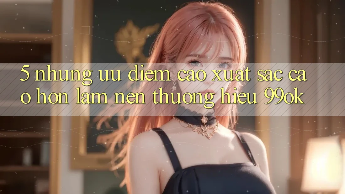 5. Những Ưu Điểm Cao xuất sắc cao hơn Làm Nên Thương Hiệu 99ok 5. Những Ưu Điểm Cao xuất sắc cao hơn Làm Nên Thương Hiệu 99ok