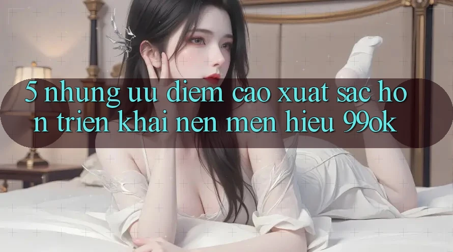 5. Những Ưu Điểm Cao xuất sắc hơn Triển khai Nên Mến Hiệu 99ok 5. Những Ưu Điểm Cao xuất sắc hơn Triển khai Nên Mến Hiệu 99ok