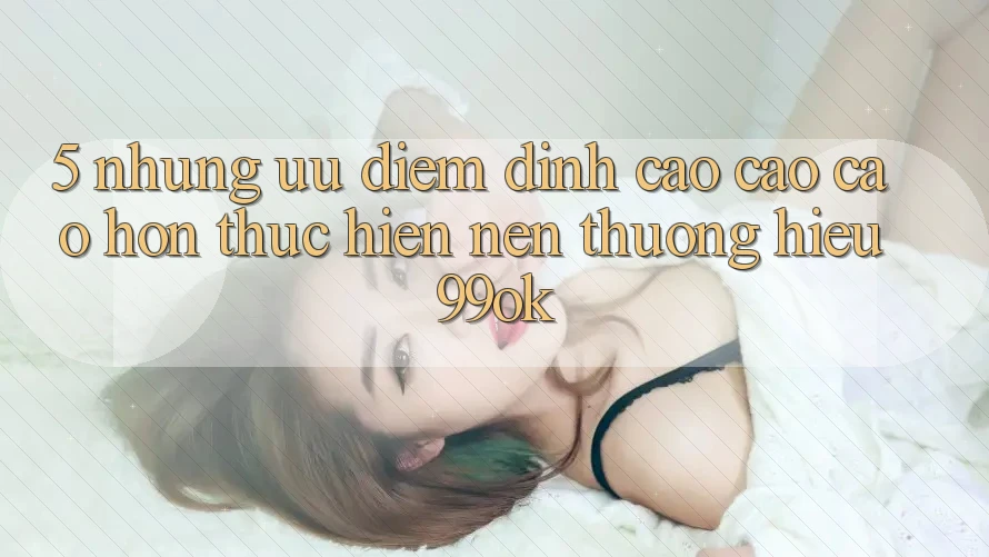 5. Những Ưu Điểm Đỉnh cao cao cao hơn Thực hiện Nên Thương Hiệu 99ok 5. Những Ưu Điểm Đỉnh cao cao cao hơn Thực hiện Nên Thương Hiệu 99ok
