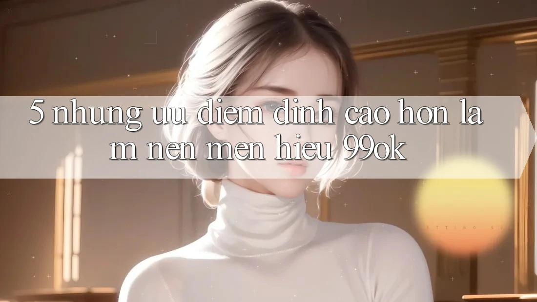 5. Những Ưu Điểm Đỉnh cao hơn Làm Nên Mến Hiệu 99ok 5. Những Ưu Điểm Đỉnh cao hơn Làm Nên Mến Hiệu 99ok