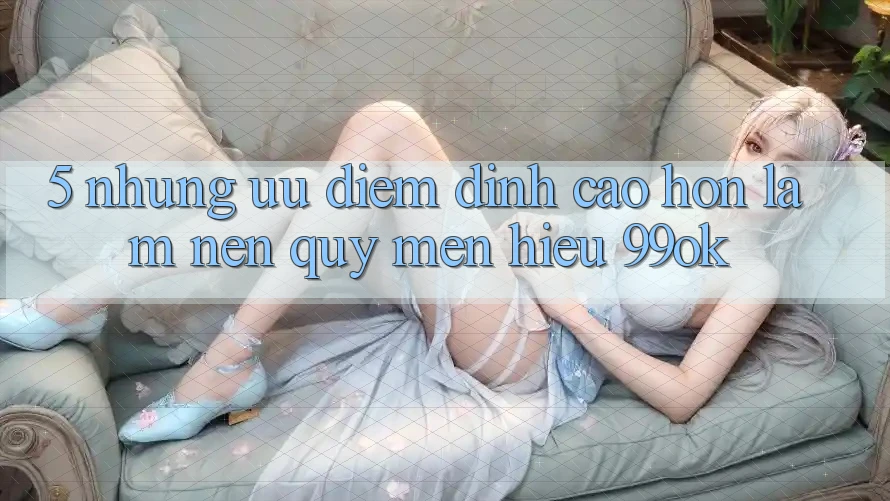 5. Những Ưu Điểm Đỉnh cao hơn Làm Nên Quý mến Hiệu 99ok