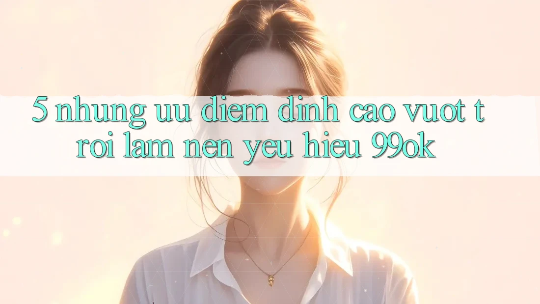 5. Những Ưu Điểm Đỉnh cao vượt trội Làm Nên Yêu Hiệu 99ok
