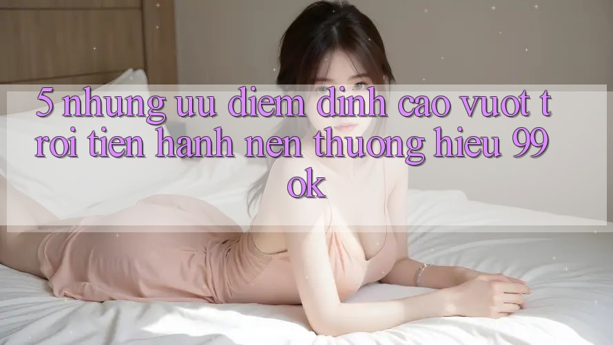 5. Những Ưu Điểm Đỉnh cao vượt trội Tiến hành Nên Thương Hiệu 99ok 5. Những Ưu Điểm Đỉnh cao vượt trội Tiến hành Nên Thương Hiệu 99ok