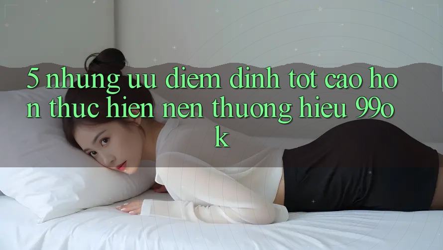 5. Những Ưu Điểm Đỉnh tốt cao hơn Thực hiện Nên Thương Hiệu 99ok 5. Những Ưu Điểm Đỉnh tốt cao hơn Thực hiện Nên Thương Hiệu 99ok