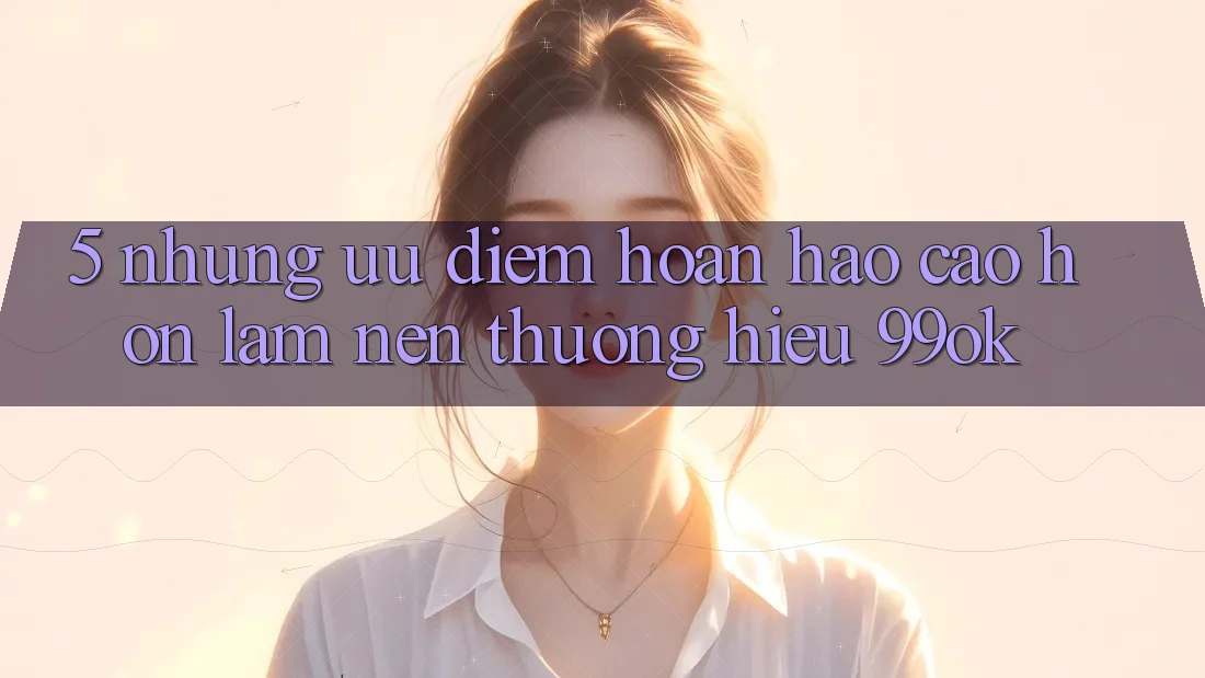 5. Những Ưu Điểm Hoàn hảo cao hơn Làm Nên Thương Hiệu 99ok 5. Những Ưu Điểm Hoàn hảo cao hơn Làm Nên Thương Hiệu 99ok