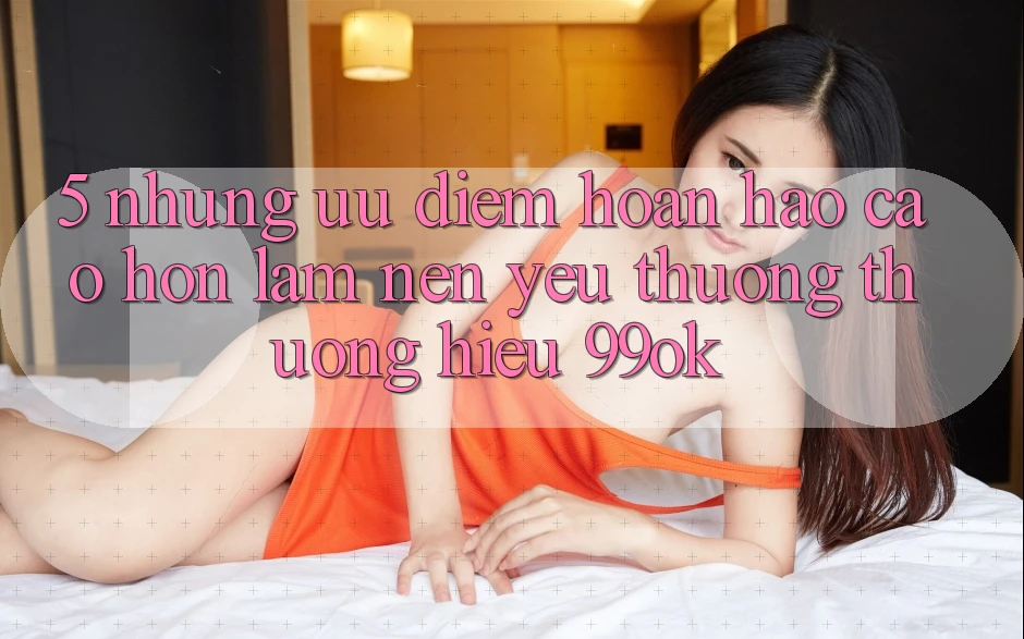 5. Những Ưu Điểm Hoàn hảo cao hơn Làm Nên Yêu thương thương Hiệu 99ok
