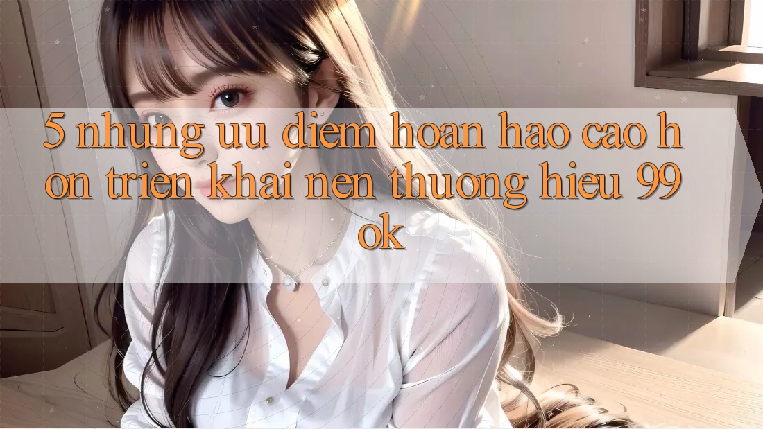 5. Những Ưu Điểm Hoàn hảo cao hơn Triển khai Nên Thương Hiệu 99ok