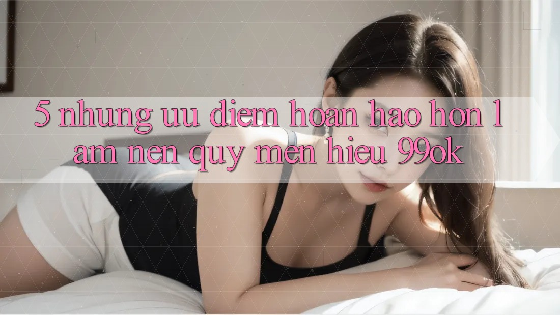 5. Những Ưu Điểm Hoàn hảo hơn Làm Nên Quý mến Hiệu 99ok