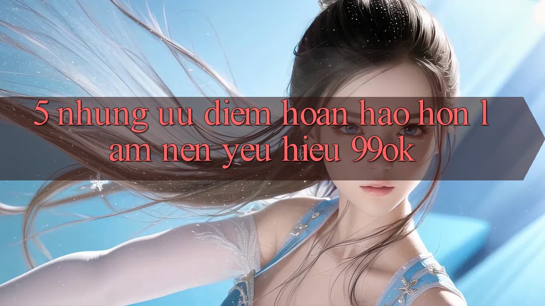 5. Những Ưu Điểm Hoàn hảo hơn Làm Nên Yêu Hiệu 99ok
