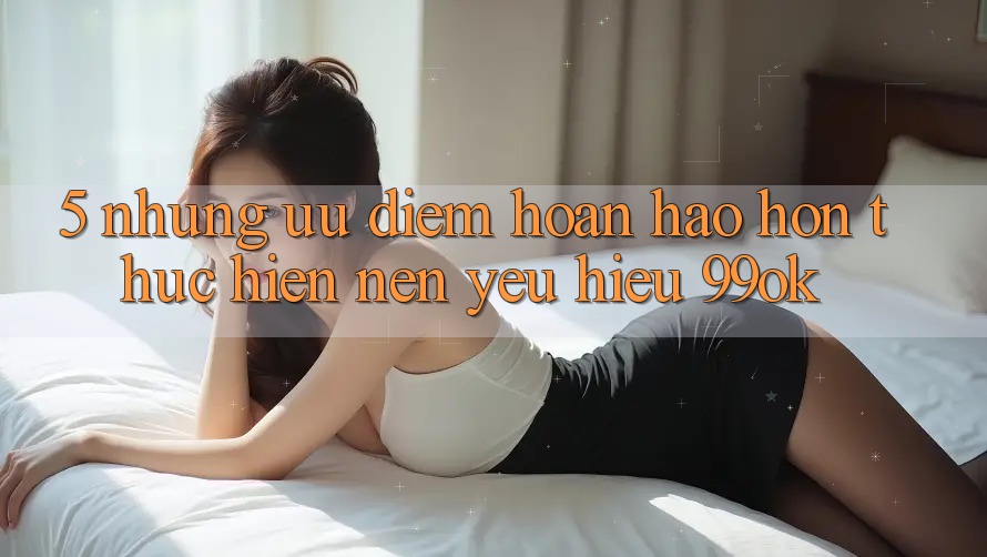 5. Những Ưu Điểm Hoàn hảo hơn Thực hiện Nên Yêu Hiệu 99ok