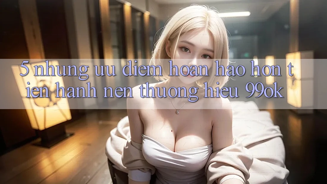 5. Những Ưu Điểm Hoàn hảo hơn Tiến hành Nên Thương Hiệu 99ok 5. Những Ưu Điểm Hoàn hảo hơn Tiến hành Nên Thương Hiệu 99ok