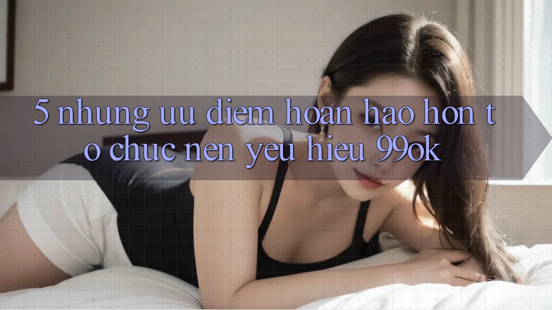 5. Những Ưu Điểm Hoàn hảo hơn Tổ chức Nên Yêu Hiệu 99ok
