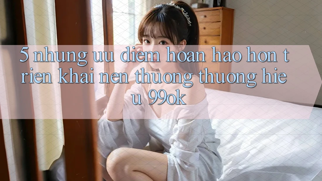 5. Những Ưu Điểm Hoàn hảo hơn Triển khai Nên Thương thương Hiệu 99ok