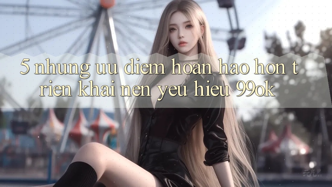 5. Những Ưu Điểm Hoàn hảo hơn Triển khai Nên Yêu Hiệu 99ok 5. Những Ưu Điểm Hoàn hảo hơn Triển khai Nên Yêu Hiệu 99ok