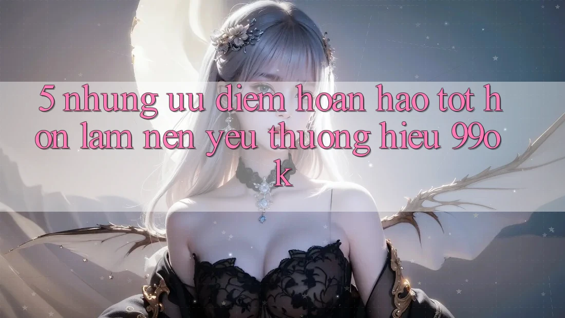 5. Những Ưu Điểm Hoàn hảo tốt hơn Làm Nên Yêu thương Hiệu 99ok