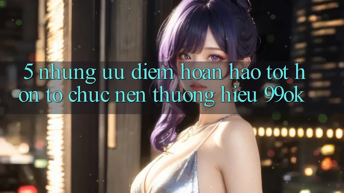 5. Những Ưu Điểm Hoàn hảo tốt hơn Tổ chức Nên Thương Hiệu 99ok 5. Những Ưu Điểm Hoàn hảo tốt hơn Tổ chức Nên Thương Hiệu 99ok