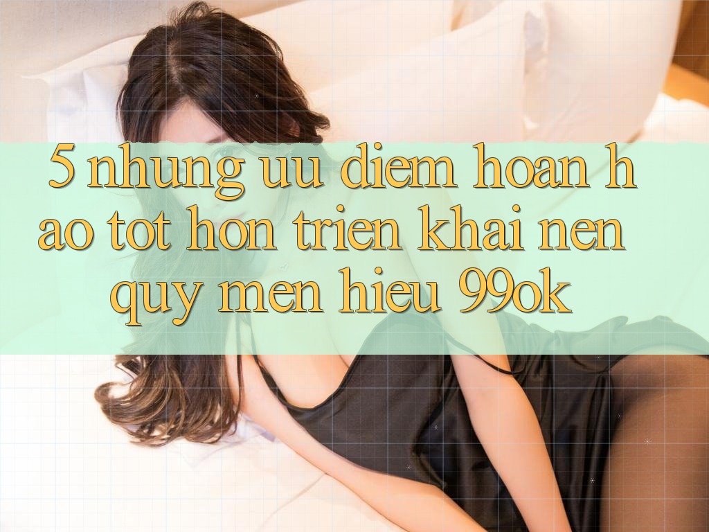 5. Những Ưu Điểm Hoàn hảo tốt hơn Triển khai Nên Quý mến Hiệu 99ok 5. Những Ưu Điểm Hoàn hảo tốt hơn Triển khai Nên Quý mến Hiệu 99ok
