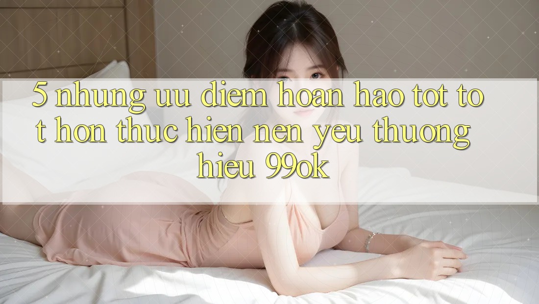 5. Những Ưu Điểm Hoàn hảo tốt tốt hơn Thực hiện Nên Yêu thương Hiệu 99ok 5. Những Ưu Điểm Hoàn hảo tốt tốt hơn Thực hiện Nên Yêu thương Hiệu 99ok
