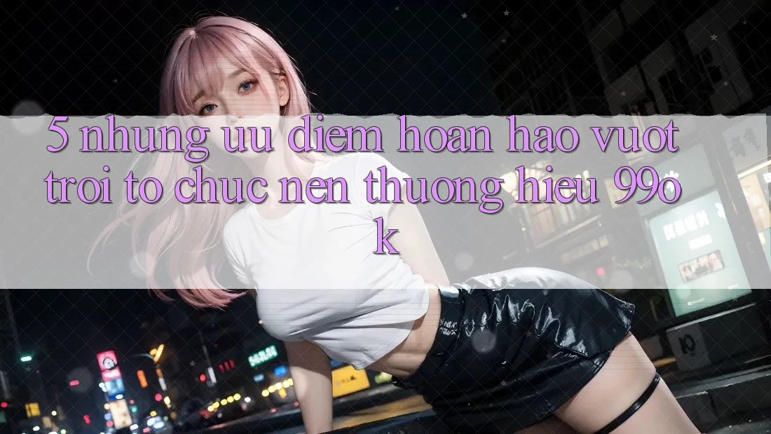 5. Những Ưu Điểm Hoàn hảo vượt trội Tổ chức Nên Thương Hiệu 99ok 5. Những Ưu Điểm Hoàn hảo vượt trội Tổ chức Nên Thương Hiệu 99ok
