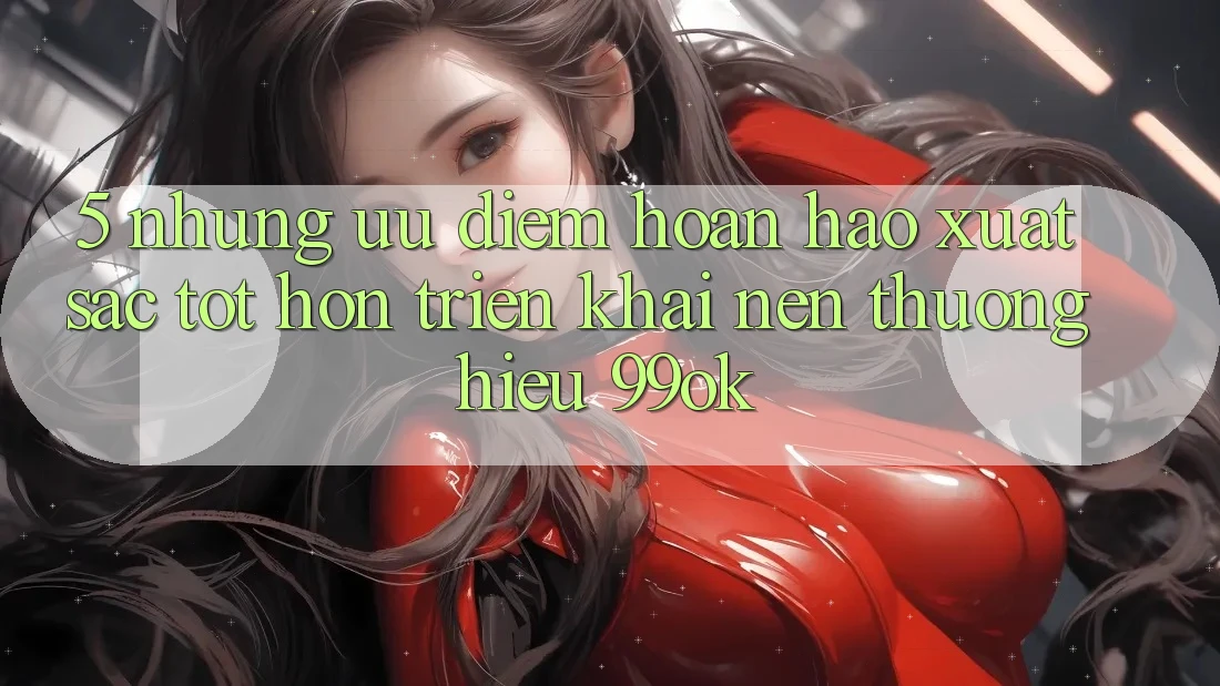 5. Những Ưu Điểm Hoàn hảo xuất sắc tốt hơn Triển khai Nên Thương Hiệu 99ok 5. Những Ưu Điểm Hoàn hảo xuất sắc tốt hơn Triển khai Nên Thương Hiệu 99ok