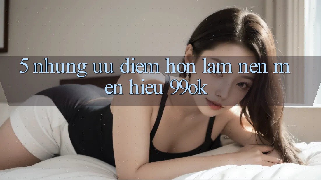 5. Những Ưu Điểm Hơn Làm Nên Mến Hiệu 99ok 5. Những Ưu Điểm Hơn Làm Nên Mến Hiệu 99ok