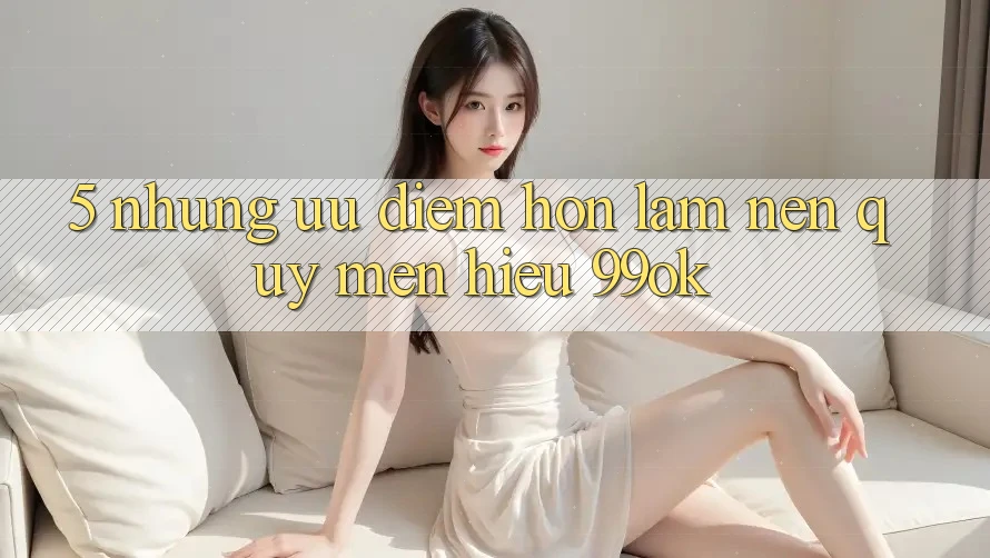 5. Những Ưu Điểm Hơn Làm Nên Quý mến Hiệu 99ok 5. Những Ưu Điểm Hơn Làm Nên Quý mến Hiệu 99ok