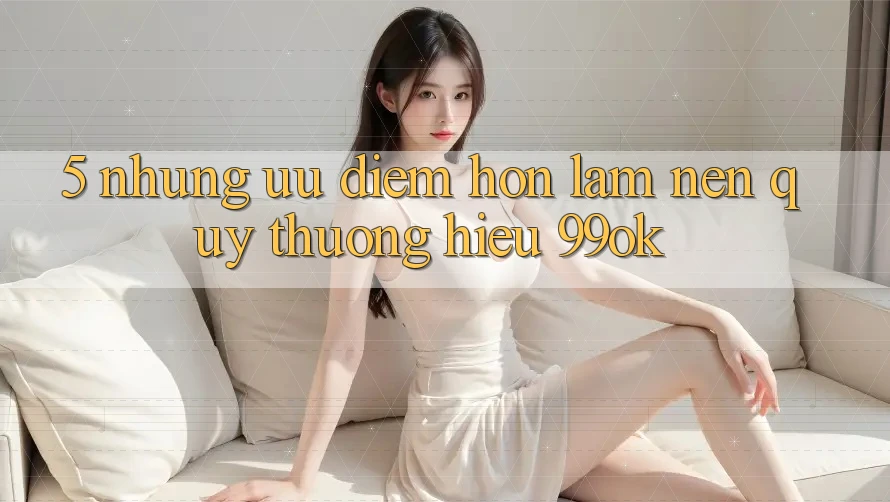 5. Những Ưu Điểm Hơn Làm Nên Quý thương Hiệu 99ok
