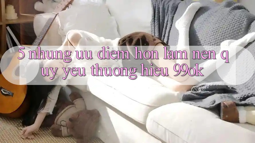 5. Những Ưu Điểm Hơn Làm Nên Quý yêu thương Hiệu 99ok