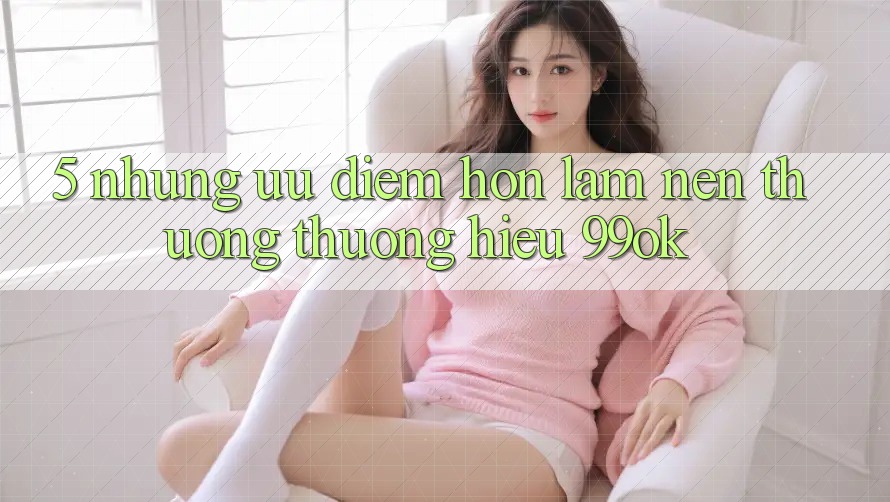 5. Những Ưu Điểm Hơn Làm Nên Thương thương Hiệu 99ok