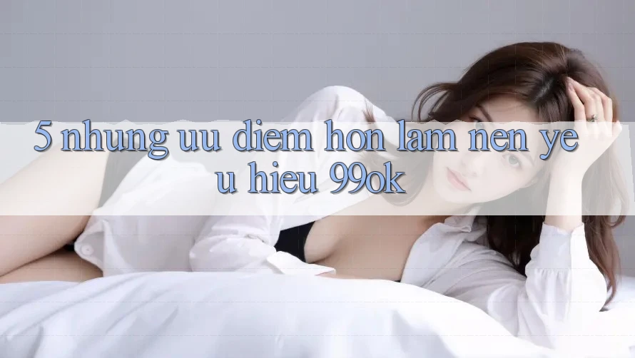 5. Những Ưu Điểm Hơn Làm Nên Yêu Hiệu 99ok 5. Những Ưu Điểm Hơn Làm Nên Yêu Hiệu 99ok