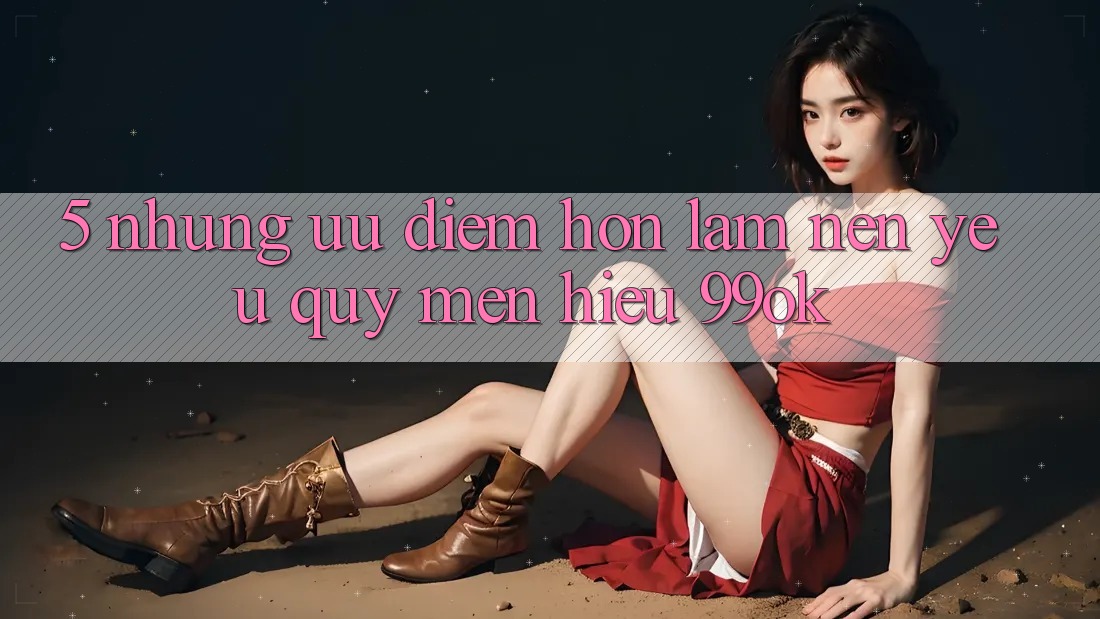5. Những Ưu Điểm Hơn Làm Nên Yêu quý mến Hiệu 99ok