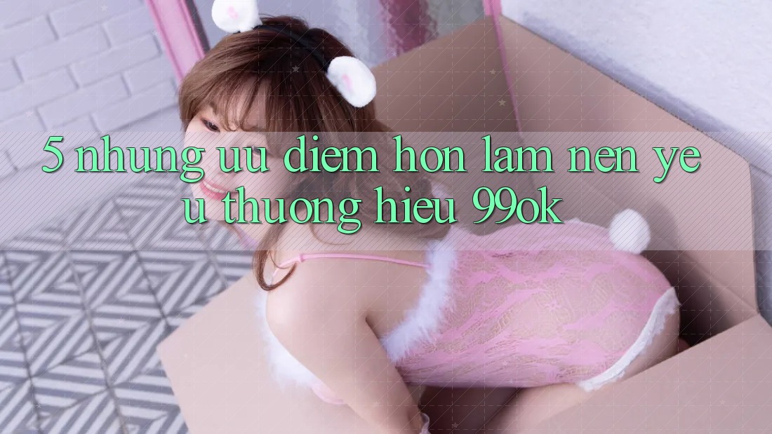 5. Những Ưu Điểm Hơn Làm Nên Yêu thương Hiệu 99ok 5. Những Ưu Điểm Hơn Làm Nên Yêu thương Hiệu 99ok
