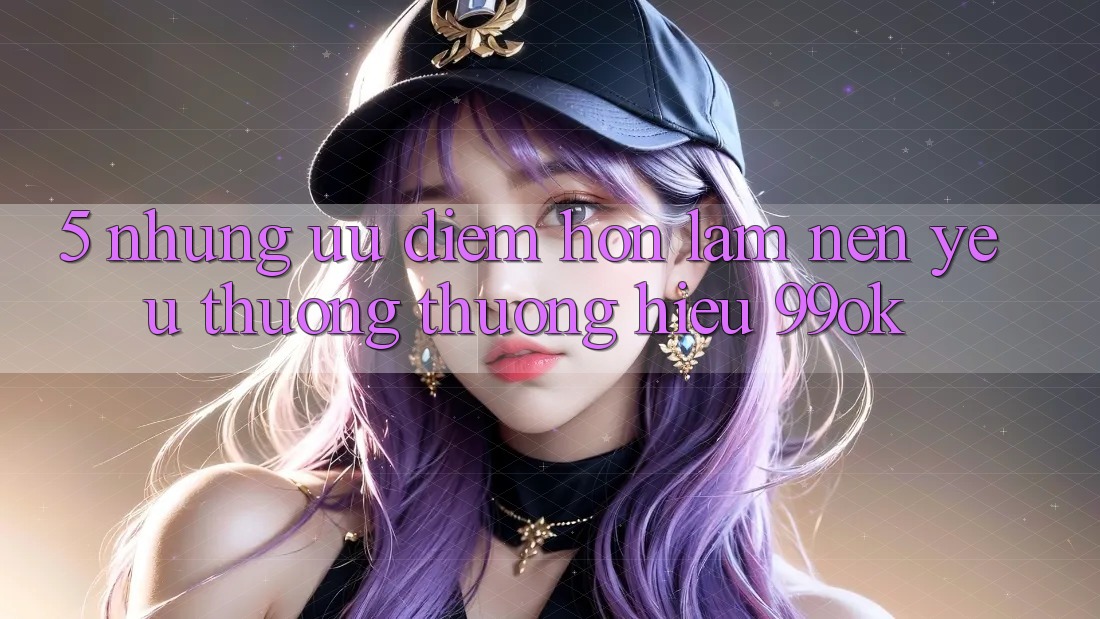5. Những Ưu Điểm Hơn Làm Nên Yêu thương thương Hiệu 99ok