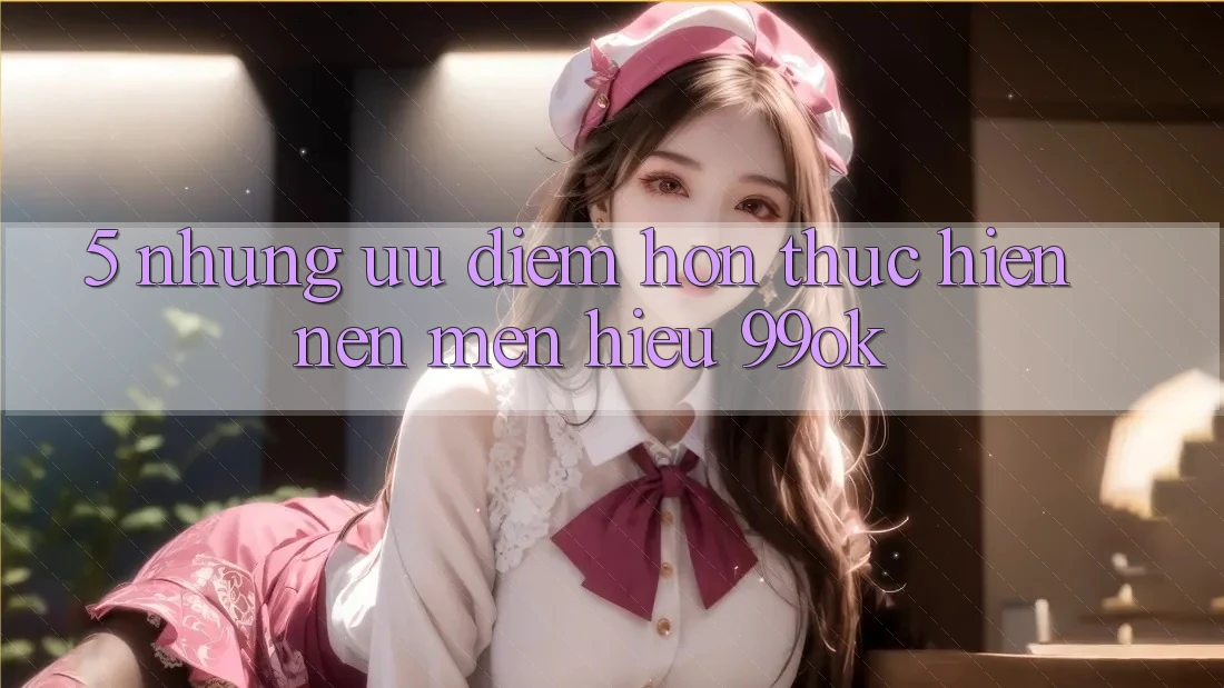 5. Những Ưu Điểm Hơn Thực hiện Nên Mến Hiệu 99ok