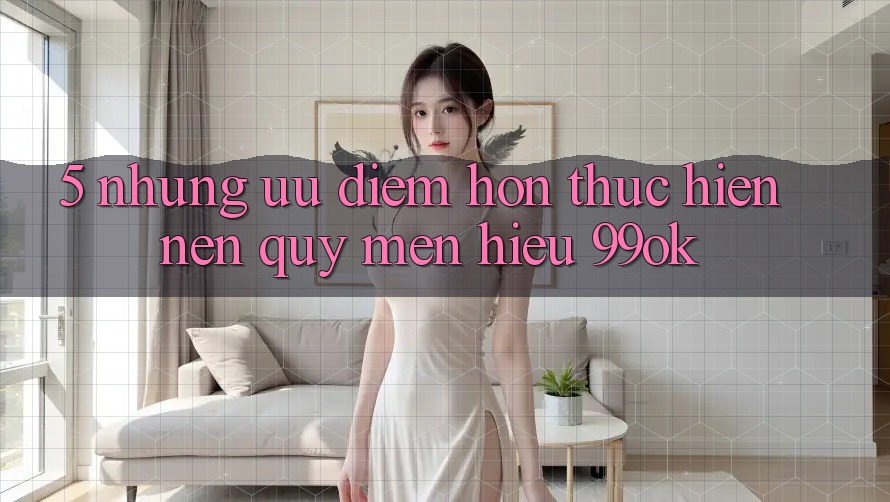 5. Những Ưu Điểm Hơn Thực hiện Nên Quý mến Hiệu 99ok