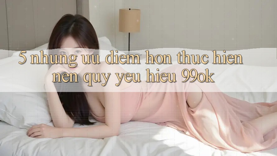 5. Những Ưu Điểm Hơn Thực hiện Nên Quý yêu Hiệu 99ok 5. Những Ưu Điểm Hơn Thực hiện Nên Quý yêu Hiệu 99ok