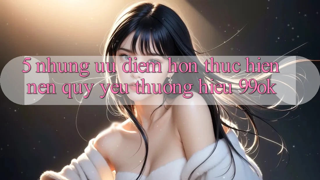 5. Những Ưu Điểm Hơn Thực hiện Nên Quý yêu thương Hiệu 99ok 5. Những Ưu Điểm Hơn Thực hiện Nên Quý yêu thương Hiệu 99ok